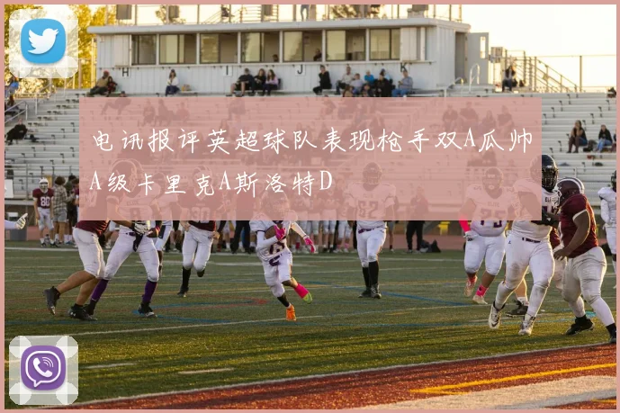 电讯报评英超球队表现枪手双A瓜帅A级卡里克A斯洛特D