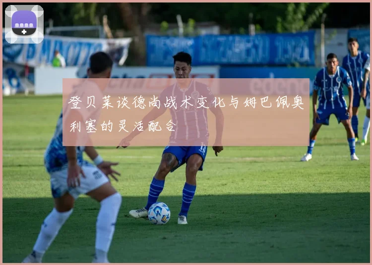 登贝莱谈德尚战术变化与姆巴佩奥利塞的灵活配合