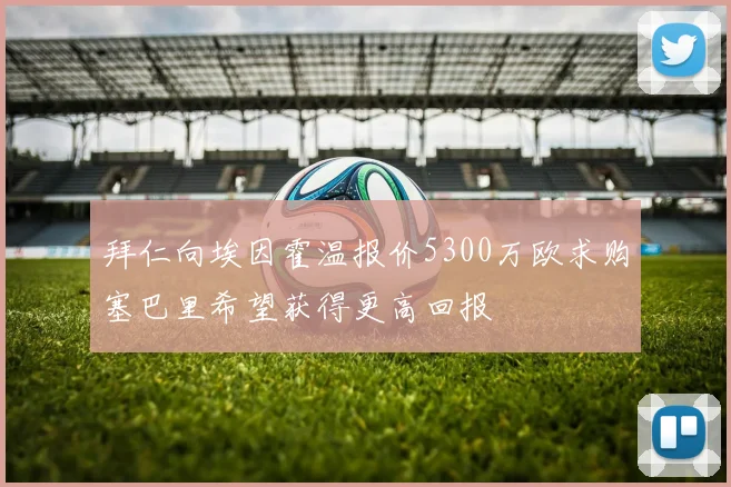 拜仁向埃因霍温报价5300万欧求购塞巴里希望获得更高回报