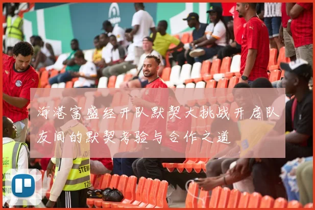 海港富盛经开队默契大挑战开启队友间的默契考验与合作之道