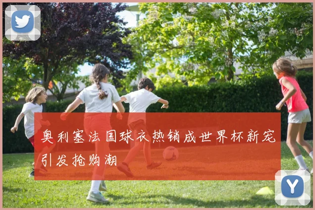 奥利塞法国球衣热销成世界杯新宠引发抢购潮