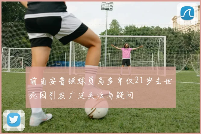 前南安普顿球员乌多年仅21岁去世死因引发广泛关注与疑问