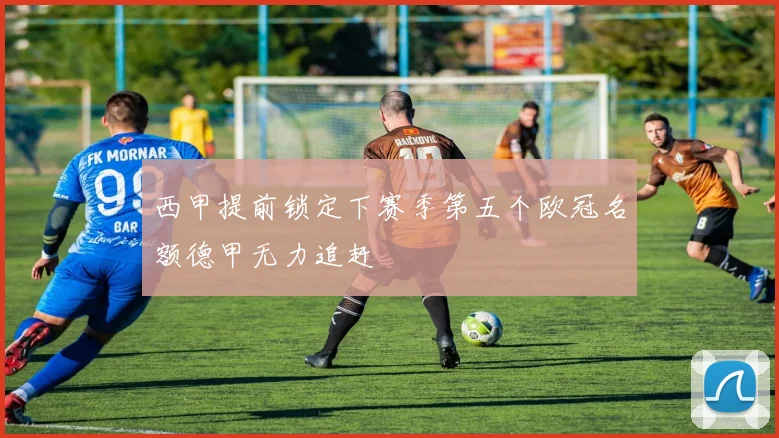 西甲提前锁定下赛季第五个欧冠名额德甲无力追赶