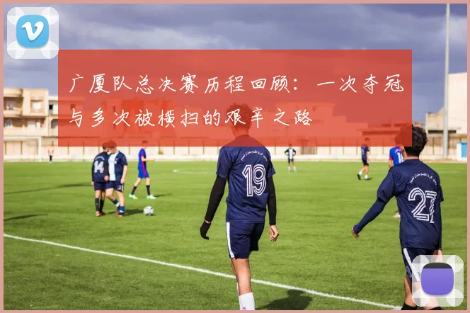 广厦队总决赛历程回顾：一次夺冠与多次被横扫的艰辛之路