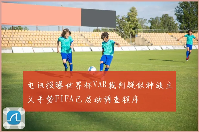 电讯报曝世界杯VAR裁判疑似种族主义手势FIFA已启动调查程序