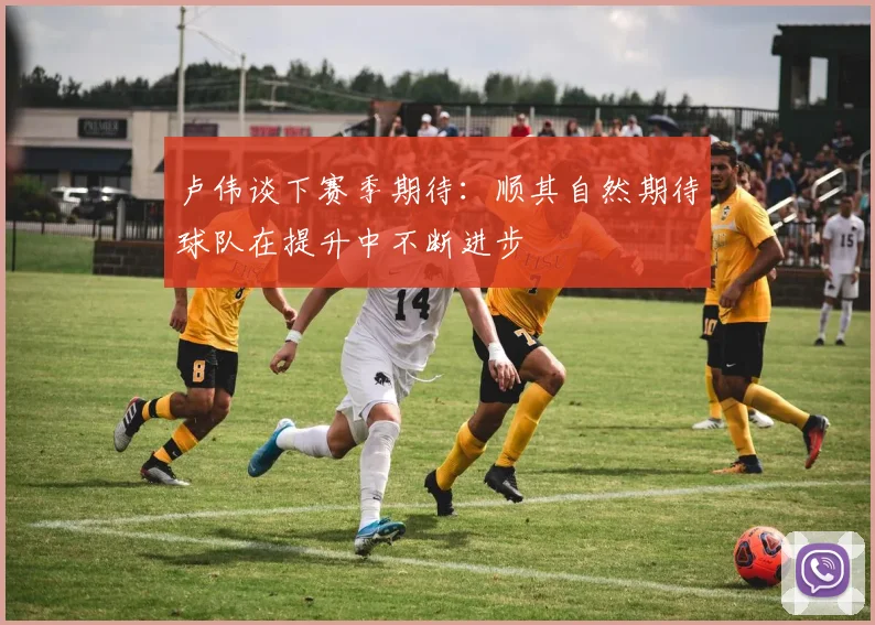 卢伟谈下赛季期待：顺其自然期待球队在提升中不断进步