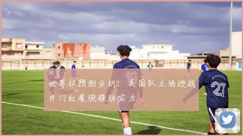 世界杯预测分析：美国队主场迎战开门红展现强劲实力