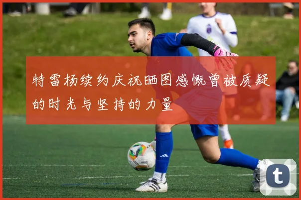 特雷杨续约庆祝晒图感慨曾被质疑的时光与坚持的力量