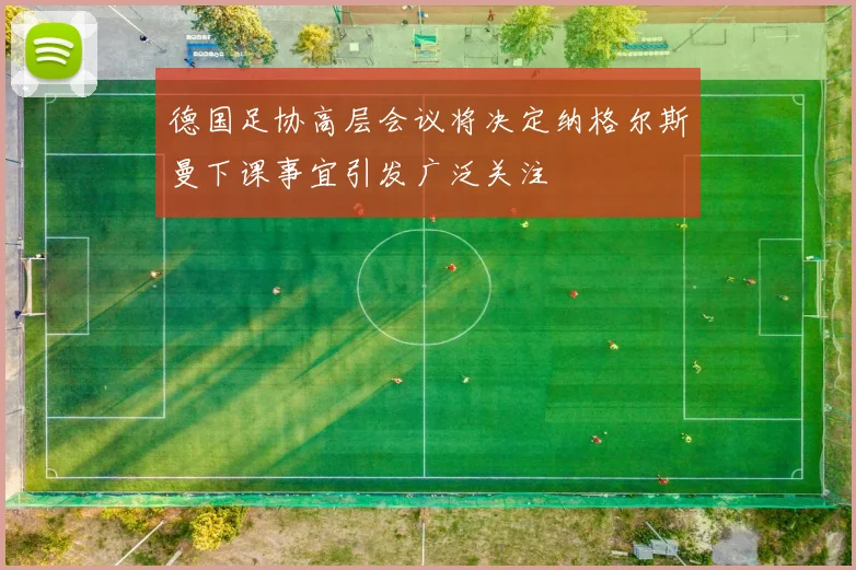 德国足协高层会议将决定纳格尔斯曼下课事宜引发广泛关注